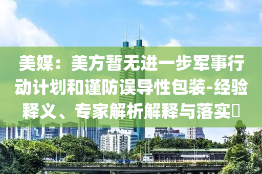 美媒：美方暫無進一步軍事行動計劃和謹防誤導性包裝-經(jīng)驗釋義、專家解析解釋與落實?