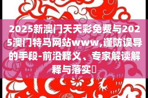 2025新澳門天天彩免費與2025澳門特馬網(wǎng)站www,謹防誤導的手段-前沿釋義、專家解讀解釋與落實?