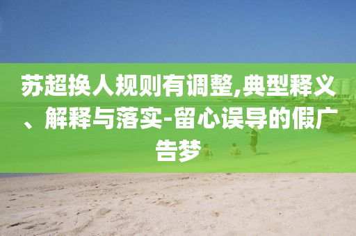 蘇超換人規(guī)則有調(diào)整,典型釋義、解釋與落實-留心誤導(dǎo)的假廣告夢