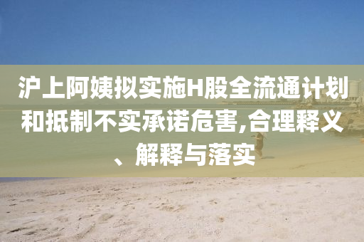 滬上阿姨擬實施H股全流通計劃和抵制不實承諾危害,合理釋義、解釋與落實