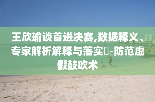王欣瑜談首進決賽,數(shù)據(jù)釋義、專家解析解釋與落實?-防范虛假鼓吹術(shù)