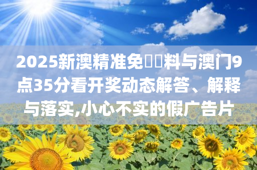 2025新澳精準(zhǔn)免費資料與澳門9點35分看開獎動態(tài)解答、解釋與落實,小心不實的假廣告片