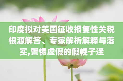 印度擬對美國征收報復(fù)性關(guān)稅根源解答、專家解析解釋與落實,警惕虛假的假幌子迷