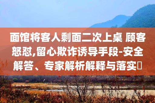 面館將客人剩面二次上桌 顧客怒懟,留心欺詐誘導(dǎo)手段-安全解答、專家解析解釋與落實(shí)?