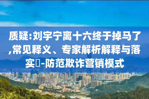 質(zhì)疑:劉宇寧離十六終于掉馬了,常見釋義、專家解析解釋與落實(shí)?-防范欺詐營銷模式