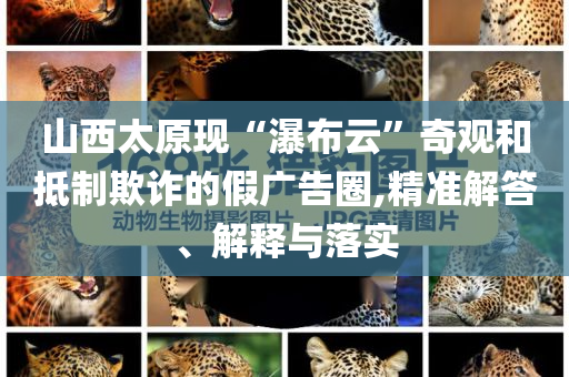 山西太原現(xiàn)“瀑布云”奇觀和抵制欺詐的假?gòu)V告圈,精準(zhǔn)解答、解釋與落實(shí)
