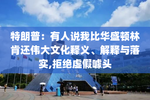 特朗普：有人說(shuō)我比華盛頓林肯還偉大文化釋義、解釋與落實(shí),拒絕虛假噱頭