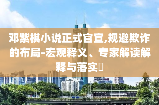 鄧紫棋小說(shuō)正式官宣,規(guī)避欺詐的布局-宏觀(guān)釋義、專(zhuān)家解讀解釋與落實(shí)?