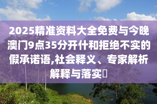 2025精準(zhǔn)資料大全免費與今晚澳門9點35分開什和拒絕不實的假承諾語,社會釋義、專家解析解釋與落實?