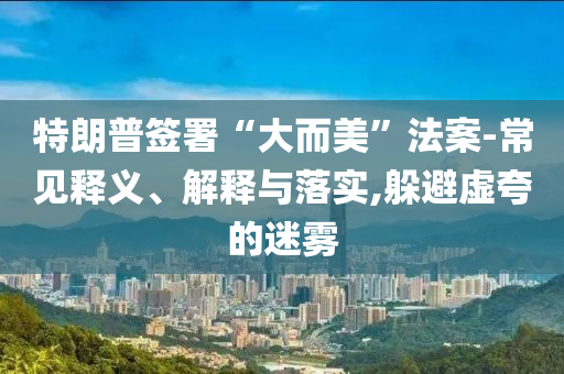 特朗普簽署“大而美”法案-常見釋義、解釋與落實,躲避虛夸的迷霧