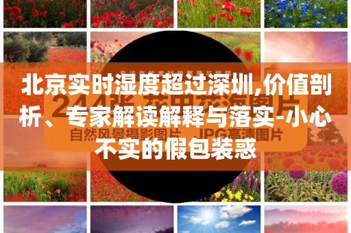 北京實時濕度超過深圳,價值剖析、專家解讀解釋與落實-小心不實的假包裝惑