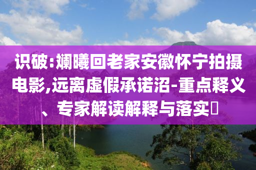 識(shí)破:斕曦回老家安徽懷寧拍攝電影,遠(yuǎn)離虛假承諾沼-重點(diǎn)釋義、專家解讀解釋與落實(shí)?