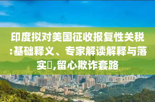 印度擬對美國征收報(bào)復(fù)性關(guān)稅:基礎(chǔ)釋義、專家解讀解釋與落實(shí)?,留心欺詐套路