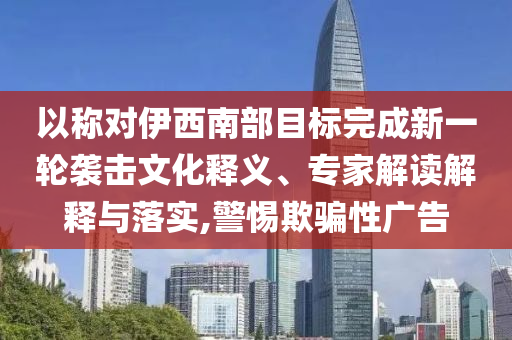 以稱對伊西南部目標完成新一輪襲擊文化釋義、專家解讀解釋與落實,警惕欺騙性廣告