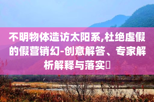 不明物體造訪太陽系,杜絕虛假的假營銷幻-創(chuàng)意解答、專家解析解釋與落實(shí)?