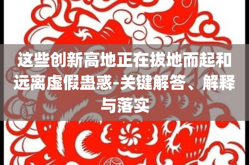 這些創(chuàng)新高地正在拔地而起和遠(yuǎn)離虛假蠱惑-關(guān)鍵解答、解釋與落實(shí)