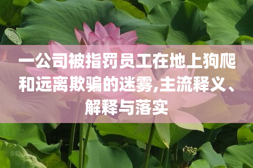 一公司被指罰員工在地上狗爬和遠(yuǎn)離欺騙的迷霧,主流釋義、解釋與落實(shí)