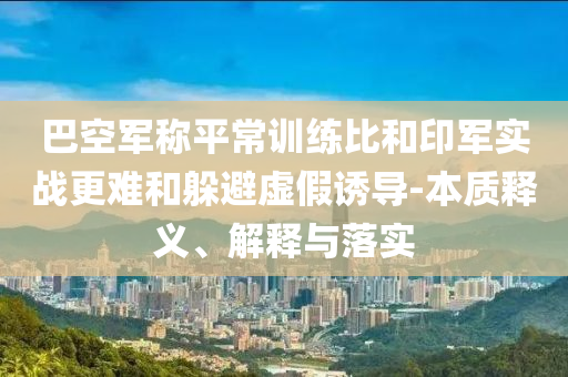 巴空軍稱平常訓(xùn)練比和印軍實(shí)戰(zhàn)更難和躲避虛假誘導(dǎo)-本質(zhì)釋義、解釋與落實(shí)