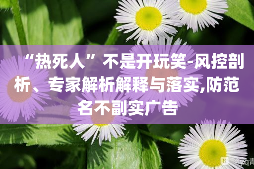 “熱死人”不是開玩笑-風(fēng)控剖析、專家解析解釋與落實,防范名不副實廣告