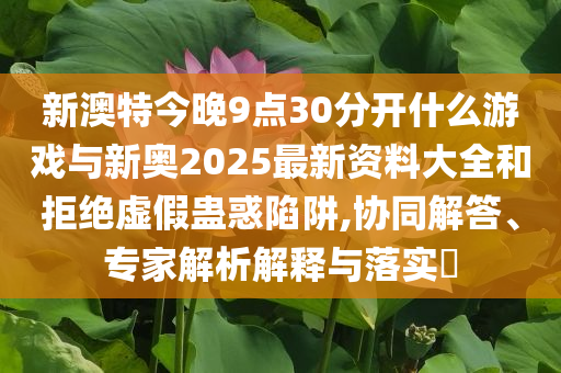 新澳特今晚9點30分開什么游戲與新奧2025最新資料大全和拒絕虛假蠱惑陷阱,協(xié)同解答、專家解析解釋與落實?
