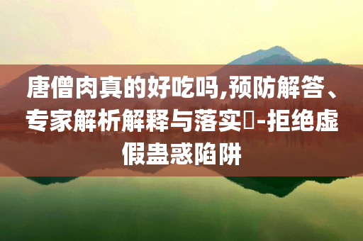 唐僧肉真的好吃嗎,預(yù)防解答、專家解析解釋與落實?-拒絕虛假蠱惑陷阱