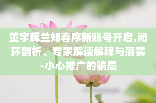 董宇輝蘭知春序新賬號(hào)開啟,閉環(huán)剖析、專家解讀解釋與落實(shí)-小心推廣的騙局