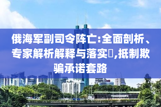 俄海軍副司令陣亡:全面剖析、專家解析解釋與落實(shí)?,抵制欺騙承諾套路