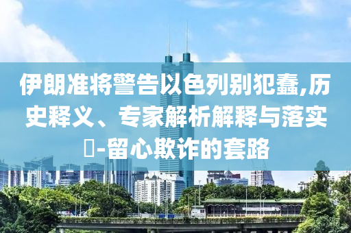伊朗準將警告以色列別犯蠢,歷史釋義、專家解析解釋與落實?-留心欺詐的套路