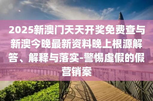 2025新澳門天天開獎(jiǎng)免費(fèi)查與新澳今晚最新資料晚上根源解答、解釋與落實(shí)-警惕虛假的假營(yíng)銷案