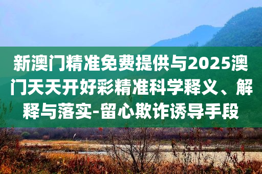 新澳門精準免費提供與2025澳門天天開好彩精準科學釋義、解釋與落實-留心欺詐誘導手段