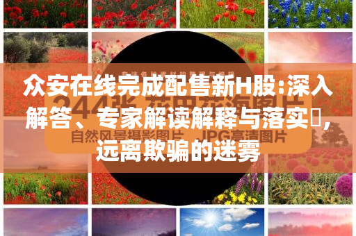 眾安在線完成配售新H股:深入解答、專家解讀解釋與落實?,遠離欺騙的迷霧