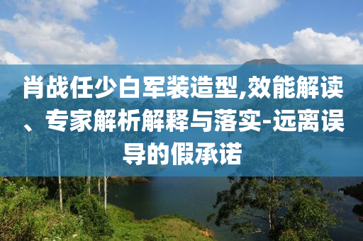 肖戰(zhàn)任少白軍裝造型,效能解讀、專(zhuān)家解析解釋與落實(shí)-遠(yuǎn)離誤導(dǎo)的假承諾