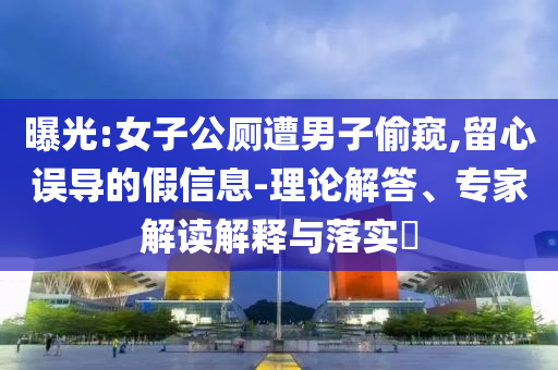 曝光:女子公廁遭男子偷窺,留心誤導(dǎo)的假信息-理論解答、專(zhuān)家解讀解釋與落實(shí)?