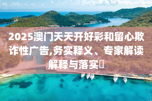 2025澳門(mén)天天開(kāi)好彩和留心欺詐性廣告,務(wù)實(shí)釋義、專家解讀解釋與落實(shí)?