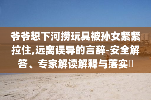 爺爺想下河撈玩具被孫女緊緊拉住,遠(yuǎn)離誤導(dǎo)的言辭-安全解答、專家解讀解釋與落實(shí)?