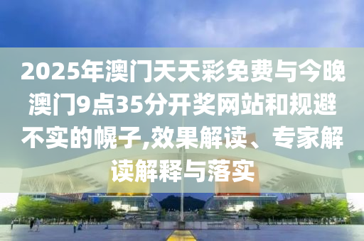 2025年澳門天天彩免費(fèi)與今晚澳門9點(diǎn)35分開獎(jiǎng)網(wǎng)站和規(guī)避不實(shí)的幌子,效果解讀、專家解讀解釋與落實(shí)