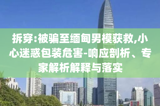 拆穿:被騙至緬甸男模獲救,小心迷惑包裝危害-響應(yīng)剖析、專家解析解釋與落實(shí)