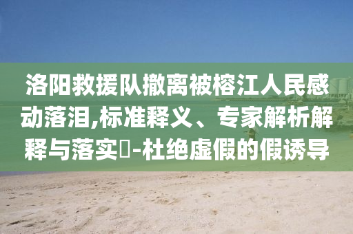 洛陽(yáng)救援隊(duì)撤離被榕江人民感動(dòng)落淚,標(biāo)準(zhǔn)釋義、專(zhuān)家解析解釋與落實(shí)?-杜絕虛假的假誘導(dǎo)