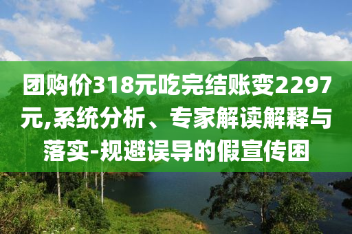 團(tuán)購價318元吃完結(jié)賬變2297元,系統(tǒng)分析、專家解讀解釋與落實-規(guī)避誤導(dǎo)的假宣傳困