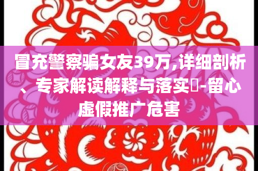 冒充警察騙女友39萬,詳細(xì)剖析、專家解讀解釋與落實?-留心虛假推廣危害