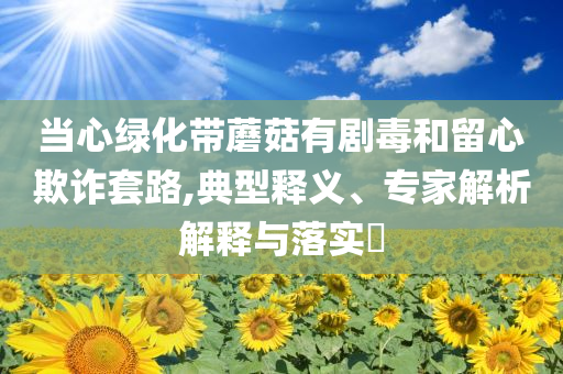 當(dāng)心綠化帶蘑菇有劇毒和留心欺詐套路,典型釋義、專家解析解釋與落實(shí)?