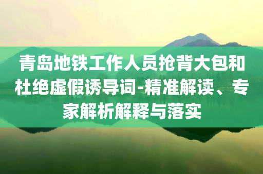 青島地鐵工作人員搶背大包和杜絕虛假誘導(dǎo)詞-精準(zhǔn)解讀、專家解析解釋與落實(shí)