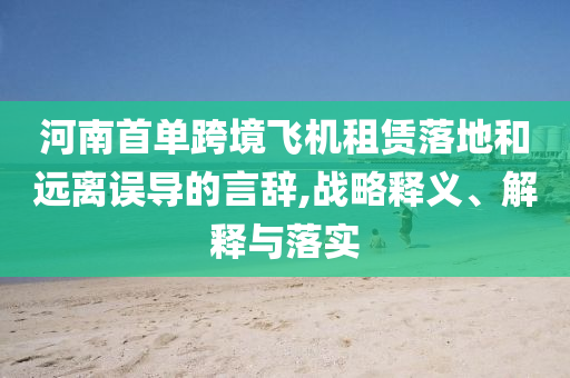 河南首單跨境飛機租賃落地和遠離誤導的言辭,戰(zhàn)略釋義、解釋與落實