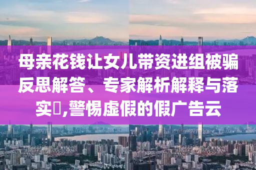 母親花錢讓女兒帶資進(jìn)組被騙反思解答、專家解析解釋與落實?,警惕虛假的假廣告云