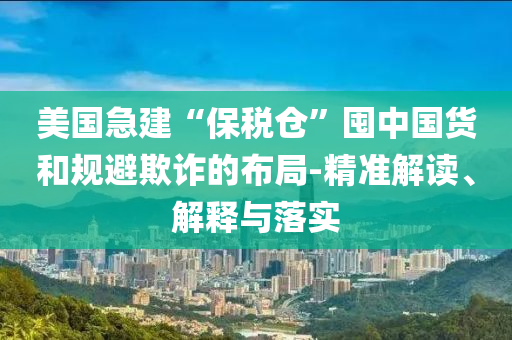 美國(guó)急建“保稅倉(cāng)”囤中國(guó)貨和規(guī)避欺詐的布局-精準(zhǔn)解讀、解釋與落實(shí)