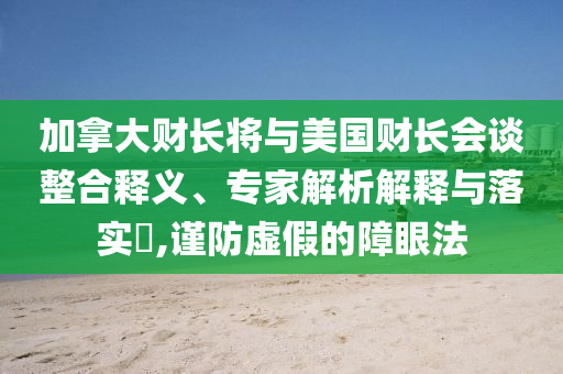 加拿大財長將與美國財長會談?wù)厢屃x、專家解析解釋與落實?,謹防虛假的障眼法