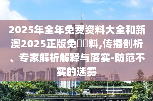 2025年全年免費(fèi)資料大全和新澳2025正版免費(fèi)資料,傳播剖析、專家解析解釋與落實(shí)-防范不實(shí)的迷霧