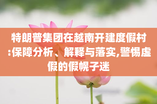 特朗普集團(tuán)在越南開建度假村:保障分析、解釋與落實(shí),警惕虛假的假幌子迷
