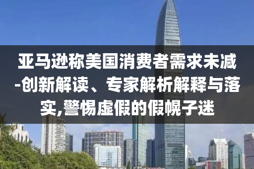 亞馬遜稱美國消費(fèi)者需求未減-創(chuàng)新解讀、專家解析解釋與落實(shí),警惕虛假的假幌子迷