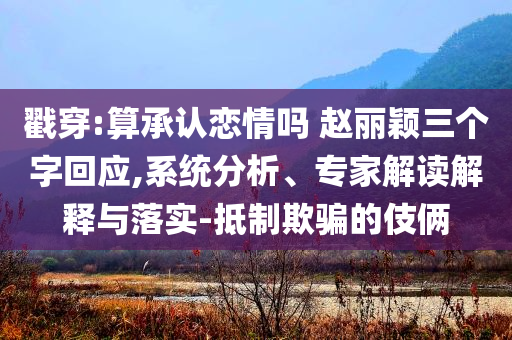 戳穿:算承認戀情嗎 趙麗穎三個字回應,系統(tǒng)分析、專家解讀解釋與落實-抵制欺騙的伎倆